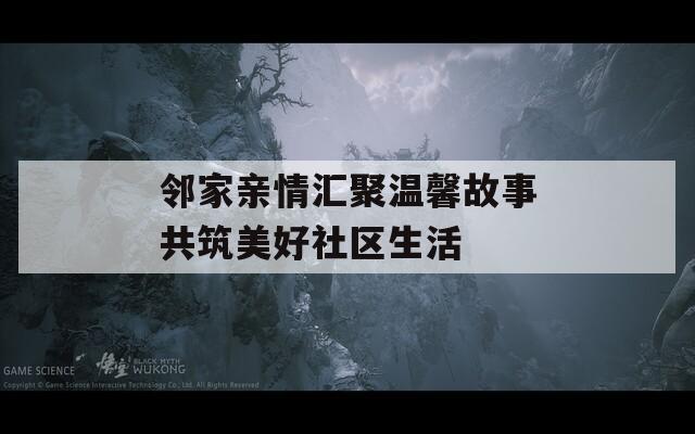 邻家亲情汇聚温馨故事共筑美好社区生活