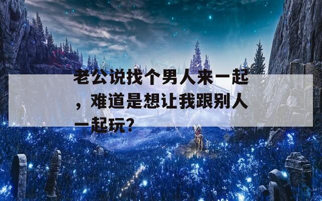 老公说找个男人来一起，难道是想让我跟别人一起玩？