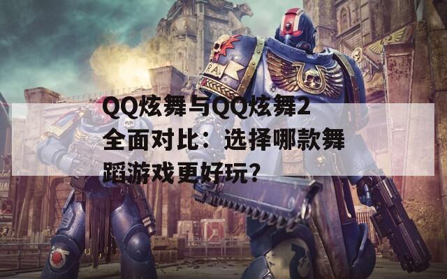 QQ炫舞与QQ炫舞2全面对比：选择哪款舞蹈游戏更好玩？