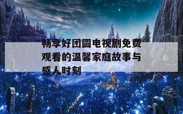 畅享好团圆电视剧免费观看的温馨家庭故事与感人时刻