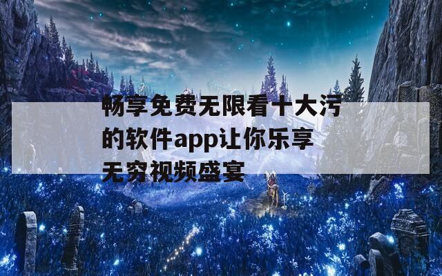 畅享免费无限看十大污的软件app让你乐享无穷视频盛宴