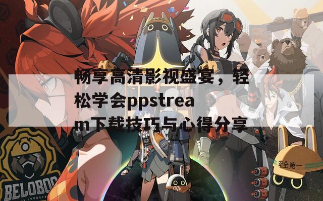 畅享高清影视盛宴，轻松学会ppstream下载技巧与心得分享