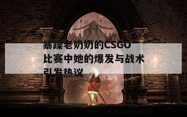 暴躁老奶奶的CSGO比赛中她的爆发与战术引发热议