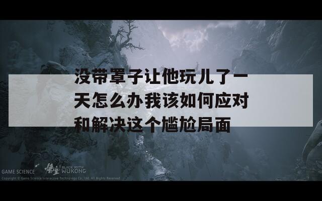 没带罩子让他玩儿了一天怎么办我该如何应对和解决这个尴尬局面