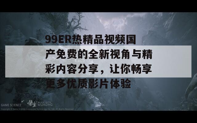 99ER热精品视频国产免费的全新视角与精彩内容分享，让你畅享更多优质影片体验