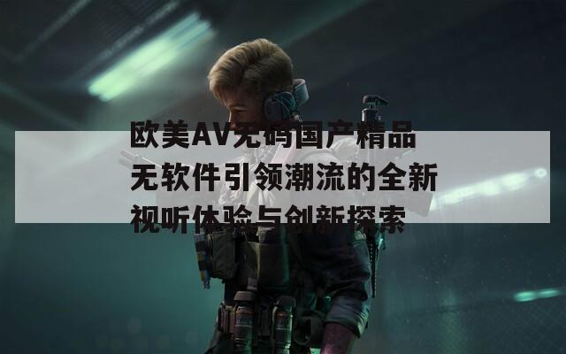 欧美AV无码国产精品无软件引领潮流的全新视听体验与创新探索