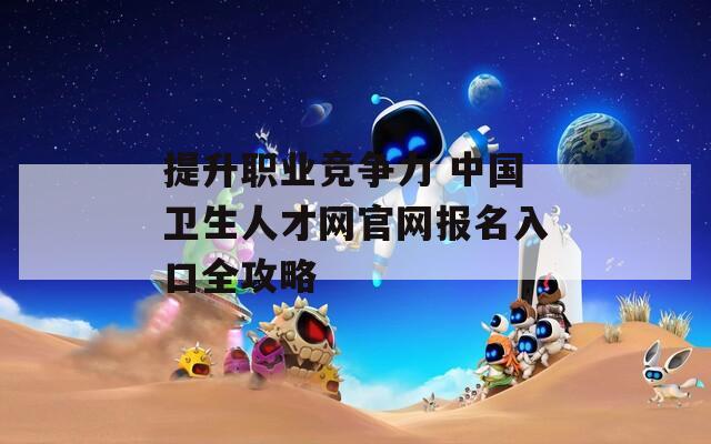 提升职业竞争力 中国卫生人才网官网报名入口全攻略