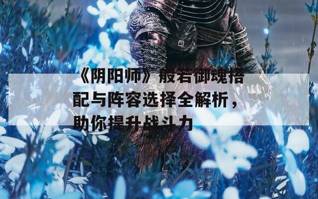 《阴阳师》般若御魂搭配与阵容选择全解析，助你提升战斗力