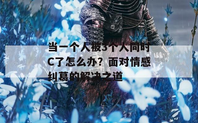 当一个人被3个人同时C了怎么办？面对情感纠葛的解决之道