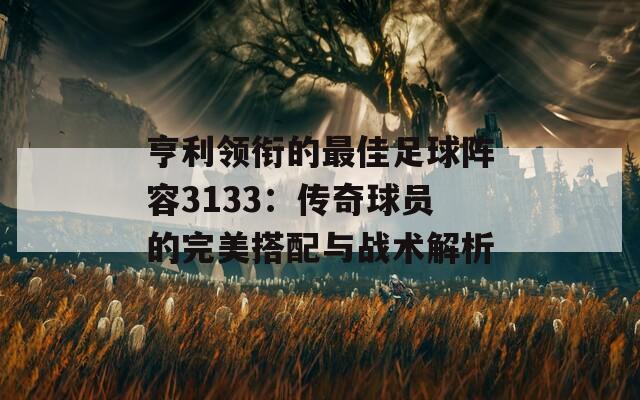 亨利领衔的最佳足球阵容3133：传奇球员的完美搭配与战术解析