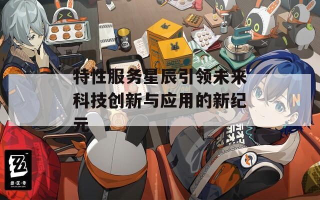 特性服务星辰引领未来科技创新与应用的新纪元