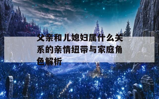 父亲和儿媳妇属什么关系的亲情纽带与家庭角色解析