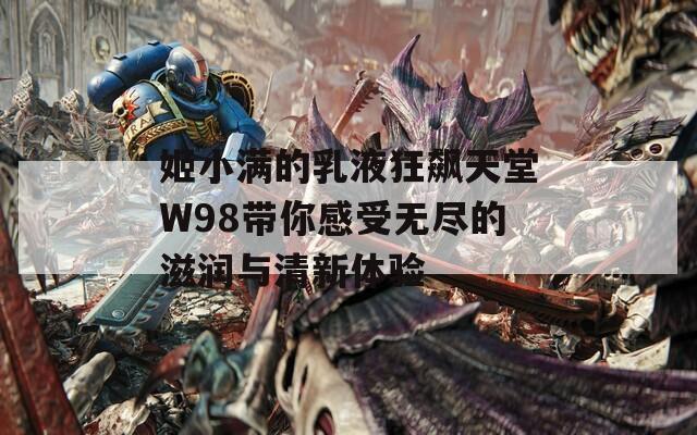 姬小满的乳液狂飙天堂W98带你感受无尽的滋润与清新体验