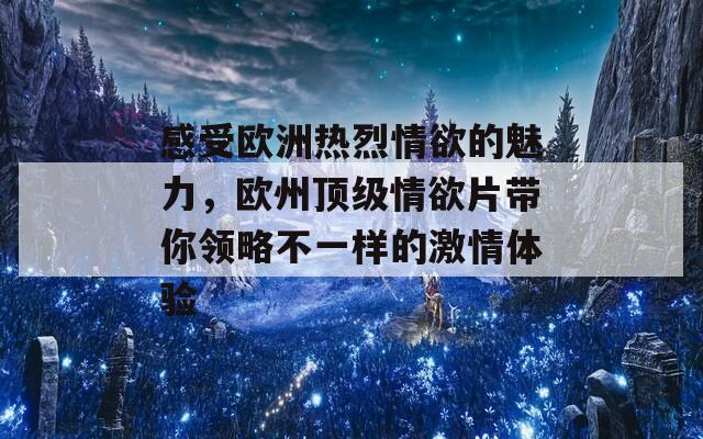 感受欧洲热烈情欲的魅力，欧州顶级情欲片带你领略不一样的激情体验