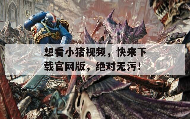 想看小猪视频，快来下载官网版，绝对无污！