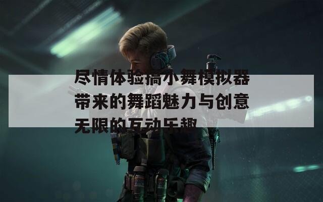 尽情体验搞小舞模拟器带来的舞蹈魅力与创意无限的互动乐趣