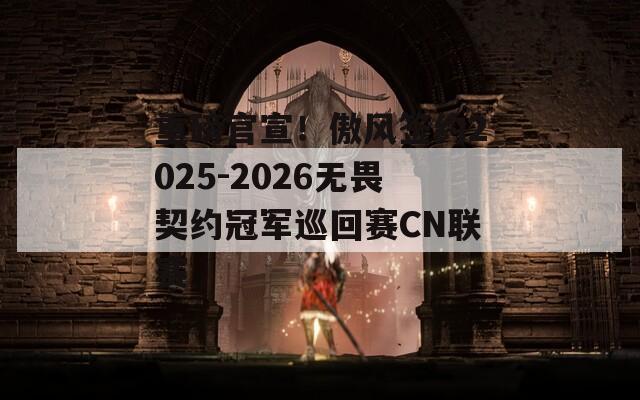 重磅官宣！傲风签约2025-2026无畏契约冠军巡回赛CN联赛