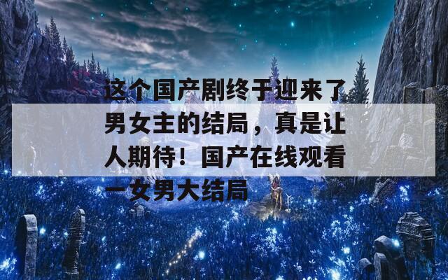 这个国产剧终于迎来了男女主的结局，真是让人期待！国产在线观看一女男大结局