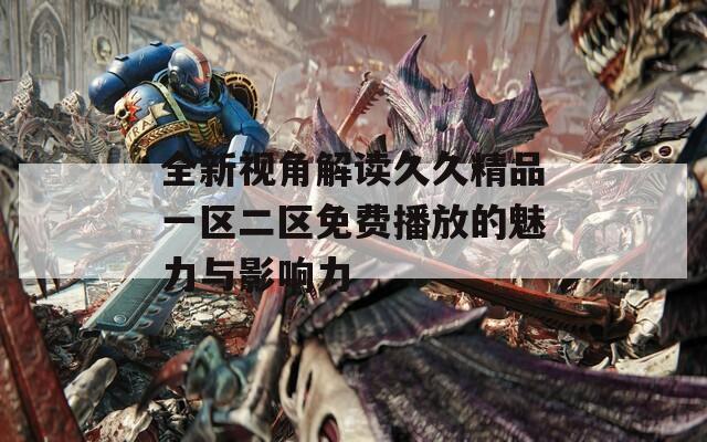 全新视角解读久久精品一区二区免费播放的魅力与影响力