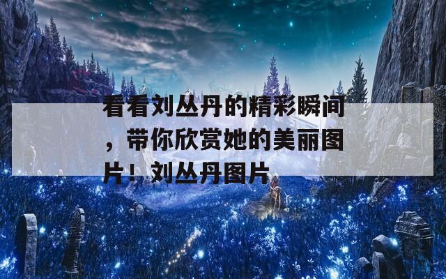 看看刘丛丹的精彩瞬间，带你欣赏她的美丽图片！刘丛丹图片