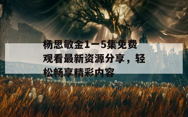 杨思敏金1一5集免费观看最新资源分享，轻松畅享精彩内容