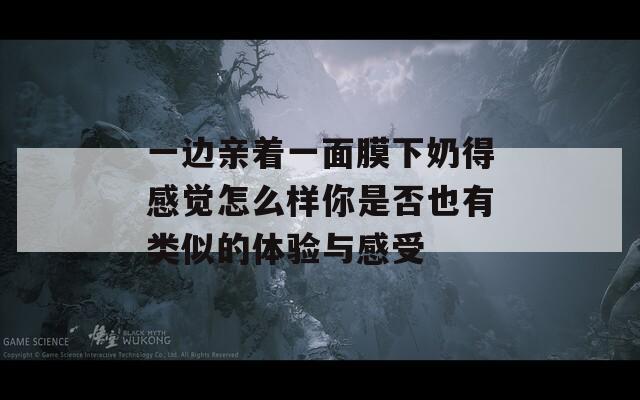 一边亲着一面膜下奶得感觉怎么样你是否也有类似的体验与感受