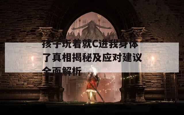 孩子玩着就C进我身体了真相揭秘及应对建议全面解析