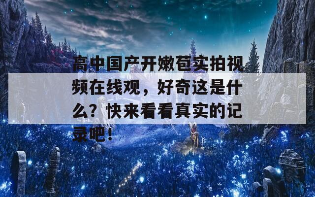 高中国产开嫩苞实拍视频在线观，好奇这是什么？快来看看真实的记录吧！