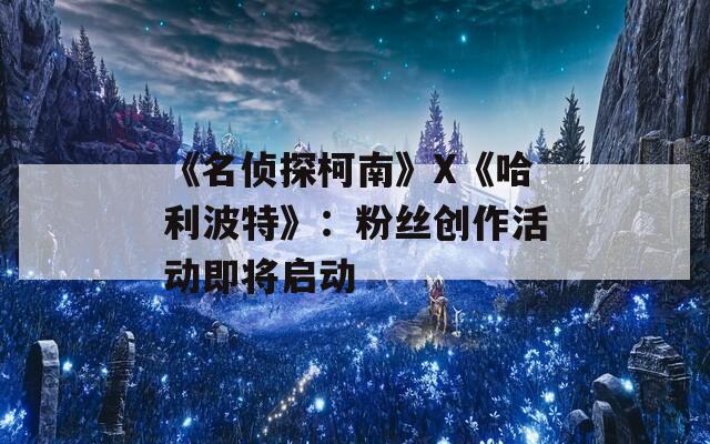 《名侦探柯南》X《哈利波特》：粉丝创作活动即将启动