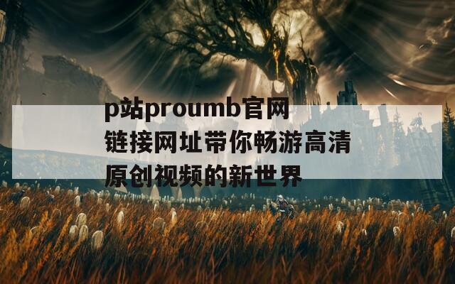 p站proumb官网链接网址带你畅游高清原创视频的新世界