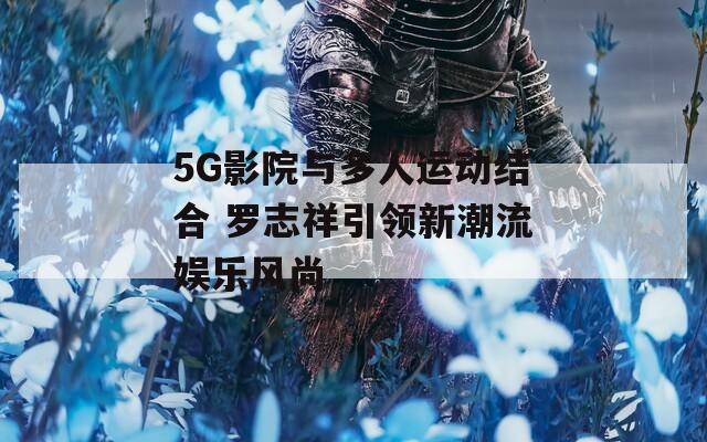 5G影院与多人运动结合 罗志祥引领新潮流娱乐风尚