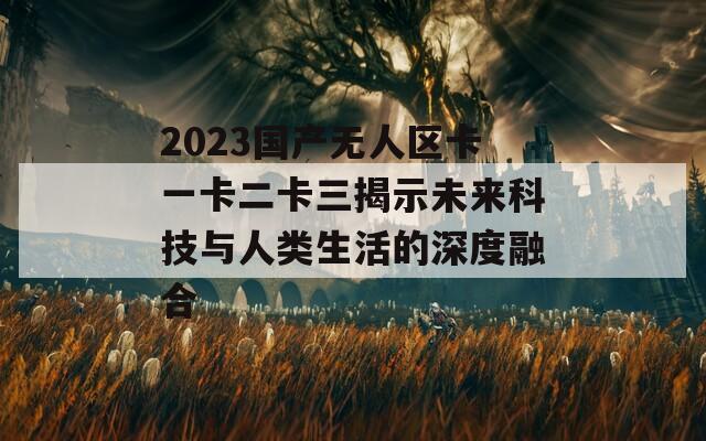 2023国产无人区卡一卡二卡三揭示未来科技与人类生活的深度融合