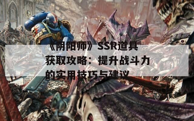 《阴阳师》SSR道具获取攻略：提升战斗力的实用技巧与建议