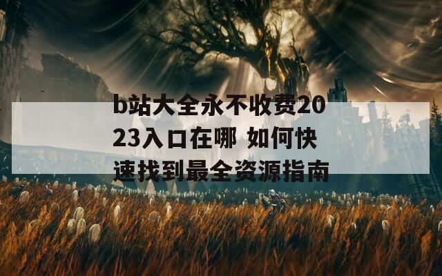 b站大全永不收费2023入口在哪 如何快速找到最全资源指南