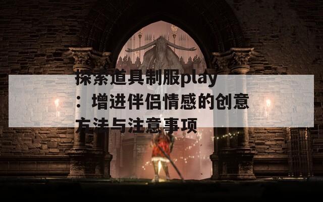 探索道具制服play：增进伴侣情感的创意方法与注意事项