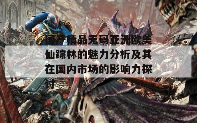 国产精品无码亚洲欧美仙踪林的魅力分析及其在国内市场的影响力探讨