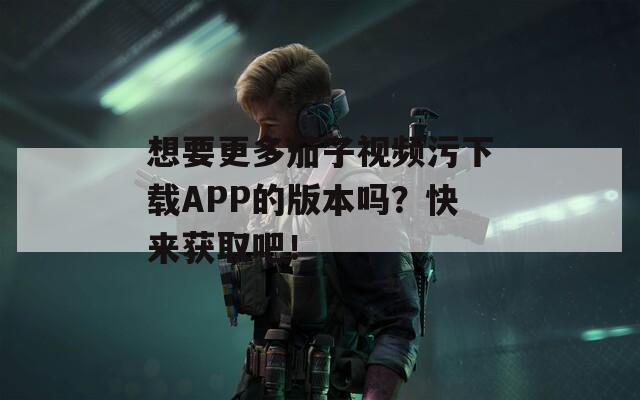 想要更多茄子视频污下载APP的版本吗？快来获取吧！