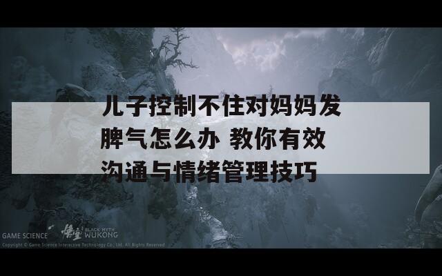 儿子控制不住对妈妈发脾气怎么办 教你有效沟通与情绪管理技巧