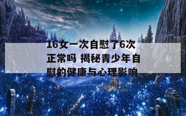 16女一次自慰了6次正常吗 揭秘青少年自慰的健康与心理影响