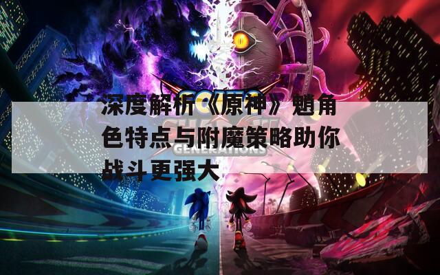 深度解析《原神》魈角色特点与附魔策略助你战斗更强大