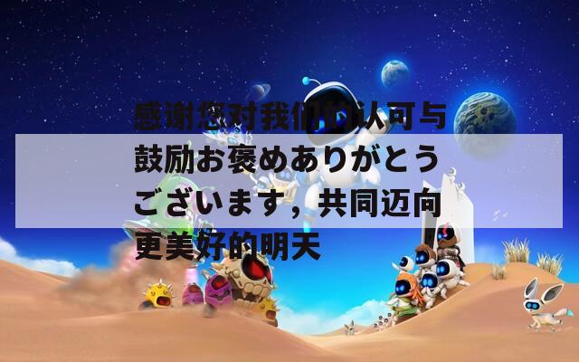 感谢您对我们的认可与鼓励お褒めありがとうございます，共同迈向更美好的明天