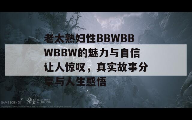 老太熟妇性BBWBBWBBW的魅力与自信让人惊叹，真实故事分享与人生感悟