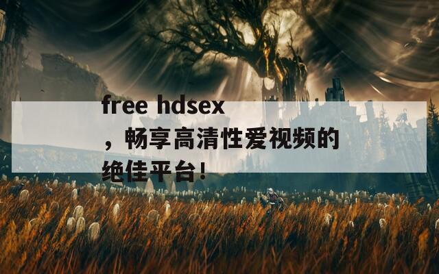 free hdsex，畅享高清性爱视频的绝佳平台！