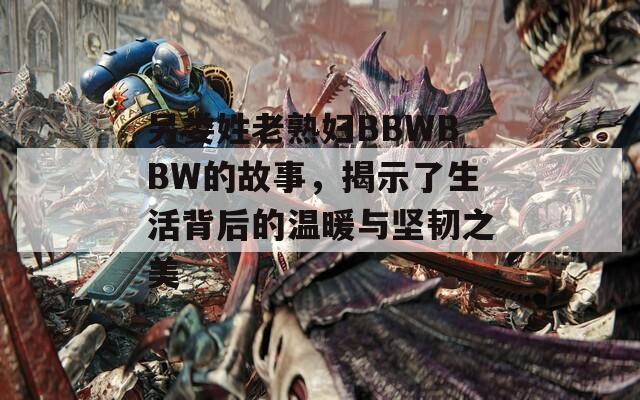 另娄姓老熟妇BBWBBW的故事，揭示了生活背后的温暖与坚韧之美