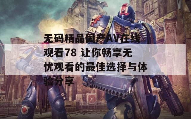 无码精品国产AV在线观看78 让你畅享无忧观看的最佳选择与体验分享