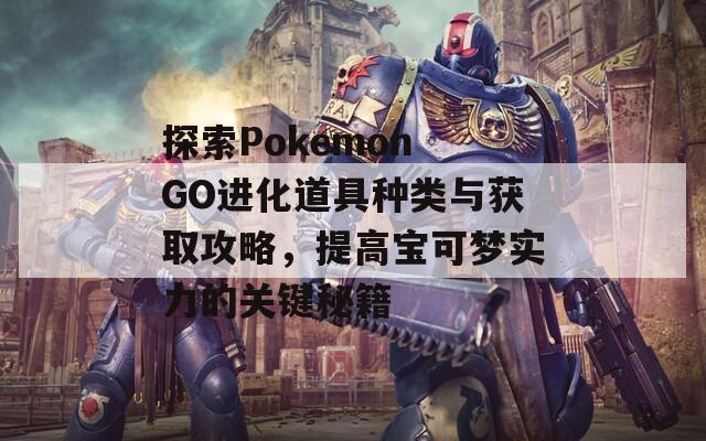 探索Pokemon GO进化道具种类与获取攻略，提高宝可梦实力的关键秘籍