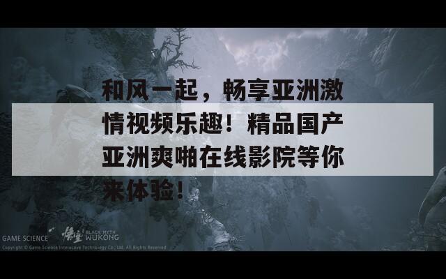 和风一起，畅享亚洲激情视频乐趣！精品国产亚洲爽啪在线影院等你来体验！