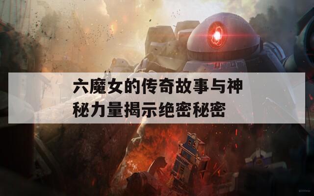 六魔女的传奇故事与神秘力量揭示绝密秘密