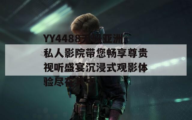 YY4488无码亚洲私人影院带您畅享尊贵视听盛宴沉浸式观影体验尽在其中