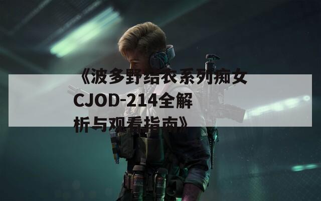 《波多野结衣系列痴女CJOD-214全解析与观看指南》